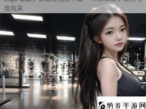 csgo 暴躁少女比赛视频下载——带你领略少女的电竞风采