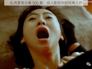 乱肉黄蓉合集 500 篇：成人影视中的经典之作