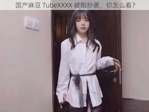 国产麻豆 TubeXXXX 被指抄袭，你怎么看？