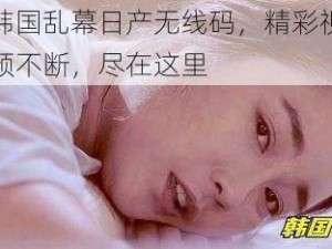 韩国乱幕日产无线码，精彩视频不断，尽在这里