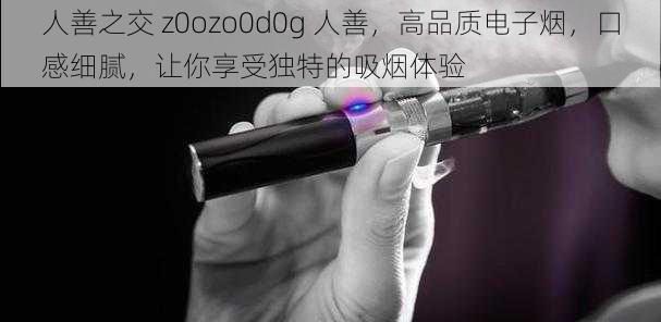 人善之交 z0ozo0d0g 人善，高品质电子烟，口感细腻，让你享受独特的吸烟体验