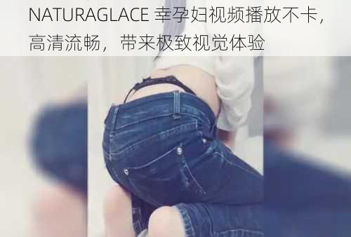 NATURAGLACE 幸孕妇视频播放不卡，高清流畅，带来极致视觉体验