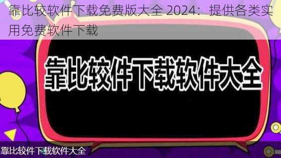 靠比较软件下载免费版大全 2024：提供各类实用免费软件下载