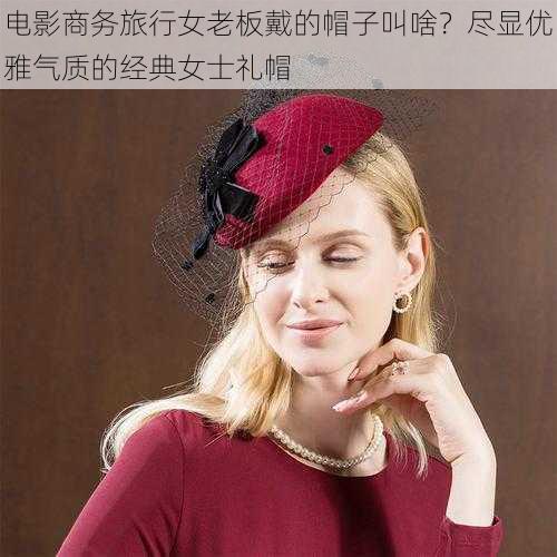 电影商务旅行女老板戴的帽子叫啥？尽显优雅气质的经典女士礼帽