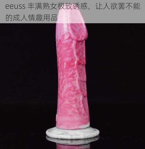 eeuss 丰满熟女极致诱惑，让人欲罢不能的成人情趣用品