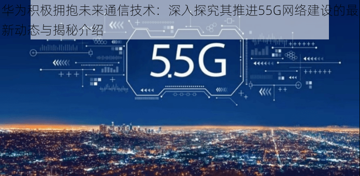 华为积极拥抱未来通信技术：深入探究其推进55G网络建设的最新动态与揭秘介绍